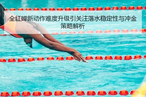 全红婵新动作难度升级引关注落水稳定性与冲金策略解析